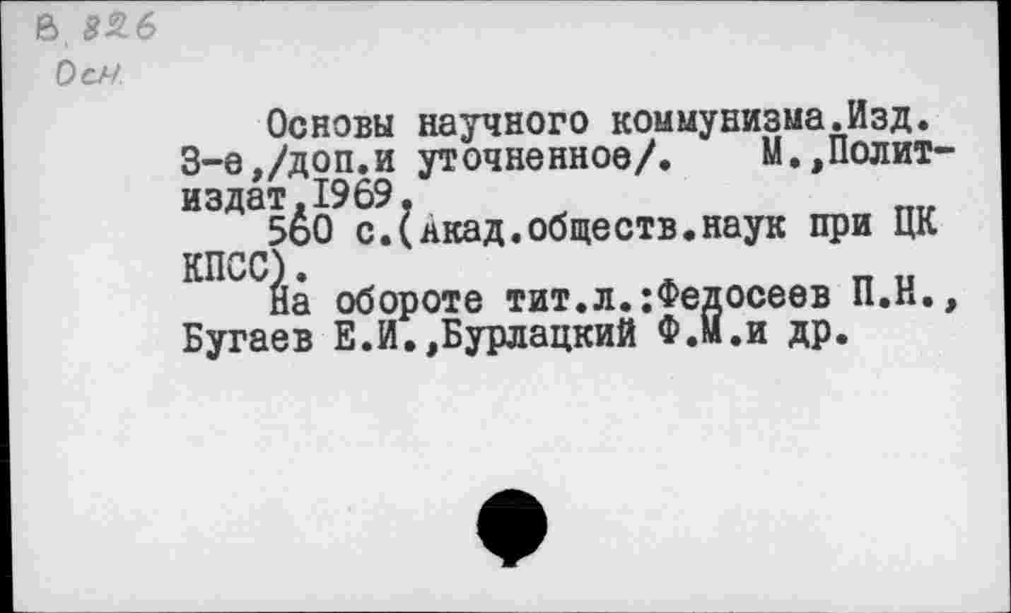 ﻿В. 856
Осл
Основы научного коммунизма.Изд.
3-е,/доп.и уточненное/. М.,Политиздат. 1969.
5о0 с.(якад.общеотв.наук при ЦК
КПСС)•	*
На обороте тит.л.:Федосеев П.Н., Бугаев Е.И.,Бурлацкий Ф.М.и др.